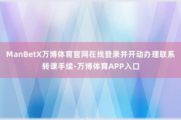 ManBetX万博体育官网在线登录并开动办理联系转课手续-万博体育APP入口