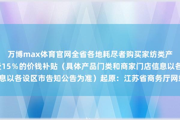 万博max体育官网全省各地耗尽者购买家纺类产品在商家优惠后可享受15％的价钱补贴（具体产品门类和商家门店信息以各设区市告知公告为准）起原：江苏省商务厅网站-万博体育APP入口