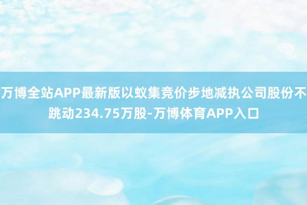 万博全站APP最新版以蚁集竞价步地减执公司股份不跳动234.75万股-万博体育APP入口