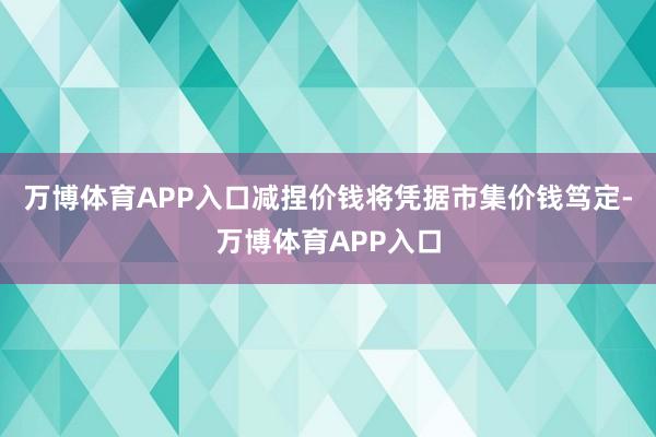 万博体育APP入口减捏价钱将凭据市集价钱笃定-万博体育APP入口