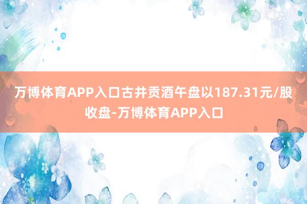 万博体育APP入口古井贡酒午盘以187.31元/股收盘-万博体育APP入口