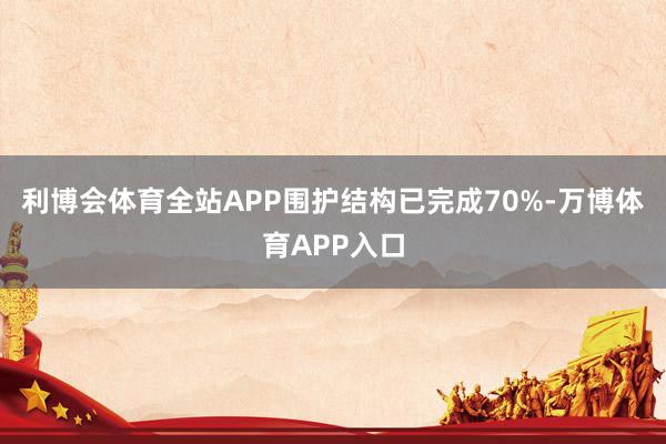 利博会体育全站APP围护结构已完成70%-万博体育APP入口