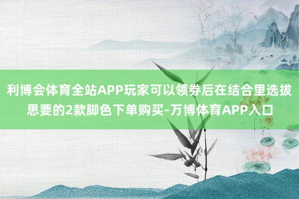 利博会体育全站APP玩家可以领劵后在结合里选拔思要的2款脚色下单购买-万博体育APP入口