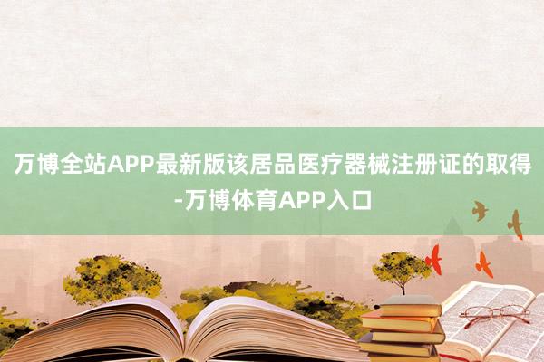 万博全站APP最新版该居品医疗器械注册证的取得-万博体育APP入口