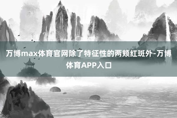 万博max体育官网除了特征性的两颊红斑外-万博体育APP入口