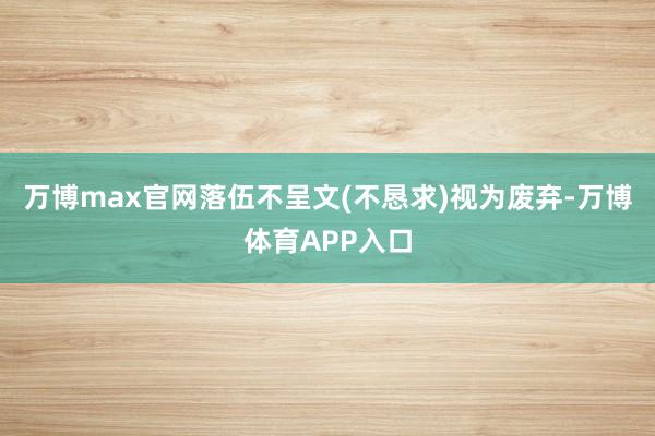 万博max官网落伍不呈文(不恳求)视为废弃-万博体育APP入口