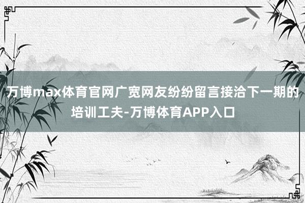 万博max体育官网广宽网友纷纷留言接洽下一期的培训工夫-万博体育APP入口