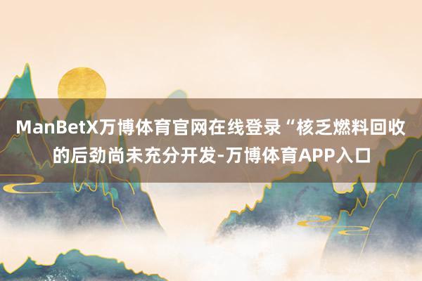ManBetX万博体育官网在线登录“核乏燃料回收的后劲尚未充分开发-万博体育APP入口