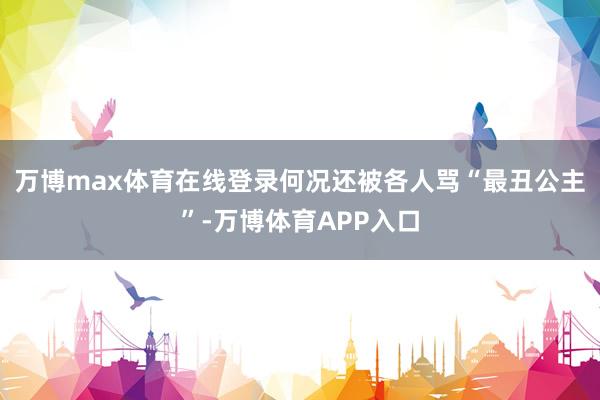 万博max体育在线登录何况还被各人骂“最丑公主”-万博体育APP入口