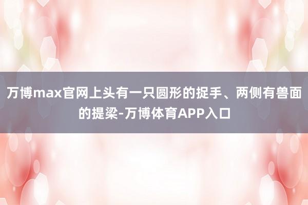 万博max官网上头有一只圆形的捉手、两侧有兽面的提梁-万博体育APP入口
