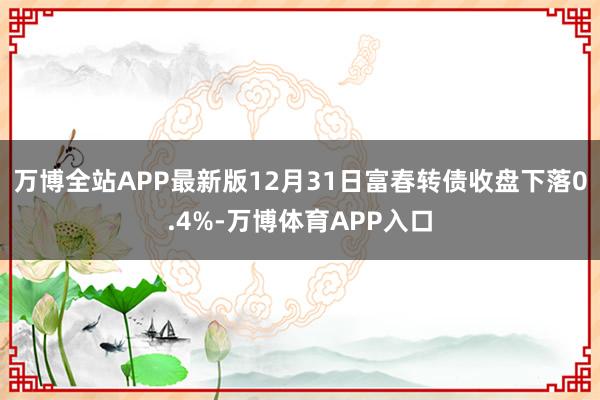万博全站APP最新版12月31日富春转债收盘下落0.4%-万博体育APP入口