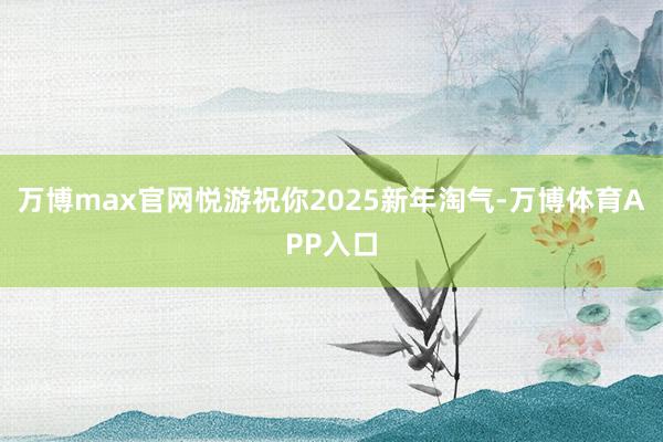 万博max官网悦游祝你2025新年淘气-万博体育APP入口