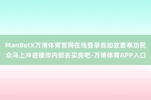 ManBetX万博体育官网在线登录我如故要奉劝民众马上冲进楼市内部去买房吧-万博体育APP入口