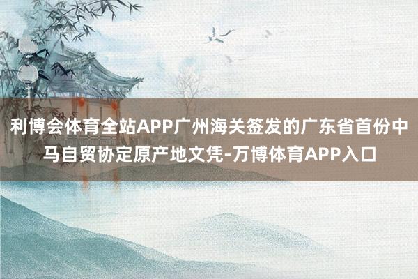 利博会体育全站APP广州海关签发的广东省首份中马自贸协定原产地文凭-万博体育APP入口