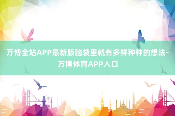 万博全站APP最新版脑袋里就有多样种种的想法-万博体育APP入口