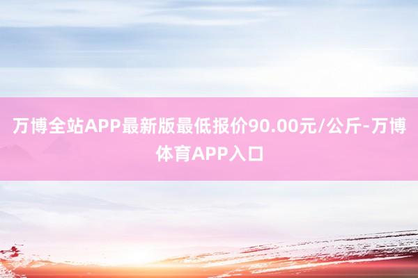万博全站APP最新版最低报价90.00元/公斤-万博体育APP入口