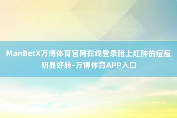 ManBetX万博体育官网在线登录脸上红肿的痘痘明显好转-万博体育APP入口
