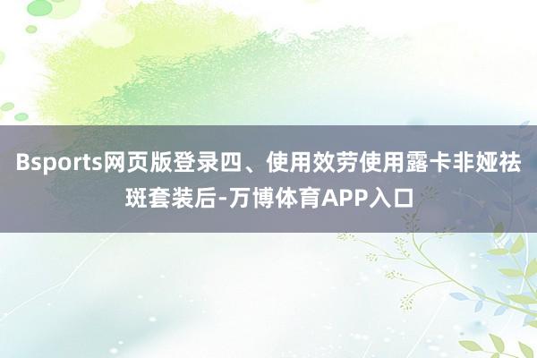 Bsports网页版登录四、使用效劳使用露卡非娅祛斑套装后-万博体育APP入口