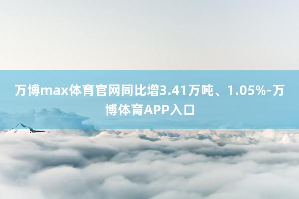 万博max体育官网同比增3.41万吨、1.05%-万博体育APP入口