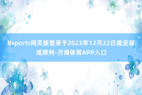 Bsports网页版登录于2023年12月22日裁定容或原判-万博体育APP入口