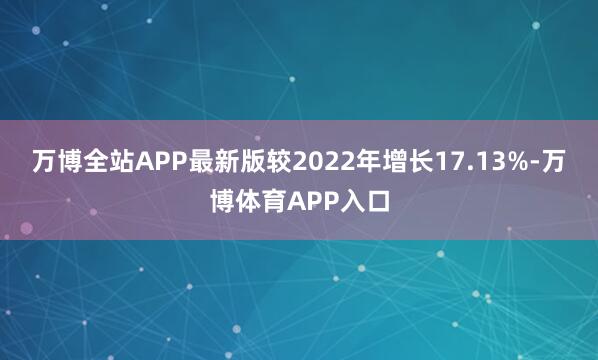 万博全站APP最新版较2022年增长17.13%-万博体育APP入口