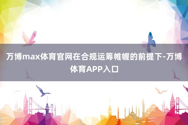 万博max体育官网在合规运筹帷幄的前提下-万博体育APP入口