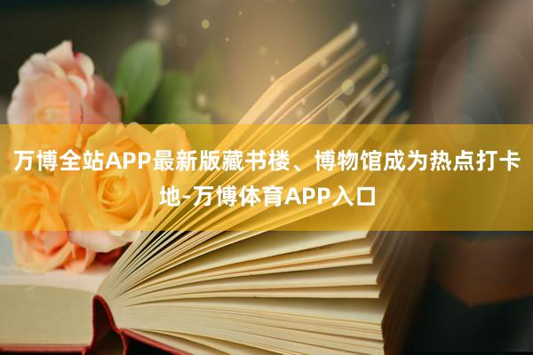 万博全站APP最新版藏书楼、博物馆成为热点打卡地-万博体育APP入口