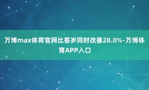 万博max体育官网比客岁同时改善28.0%-万博体育APP入口