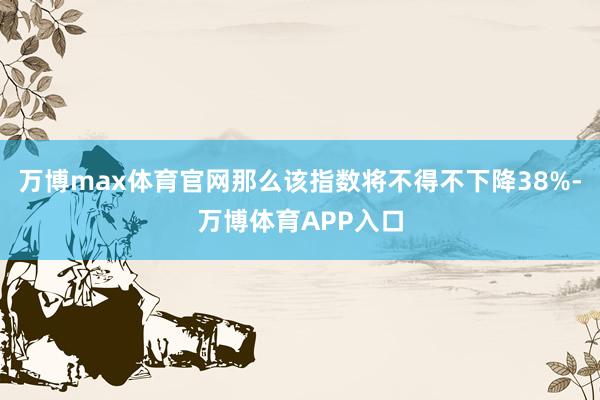 万博max体育官网那么该指数将不得不下降38%-万博体育APP入口