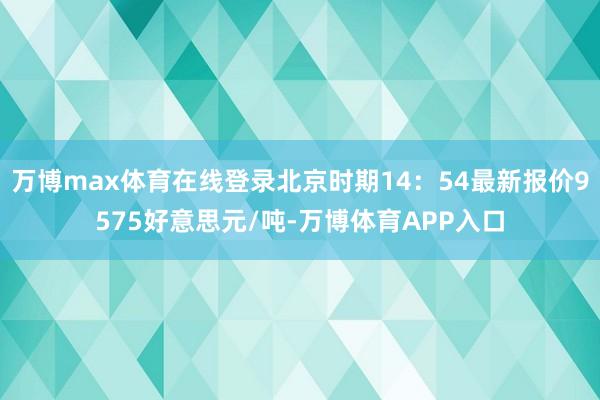 万博max体育在线登录北京时期14:54最新报价9575好意思元/吨-万博体育APP入口