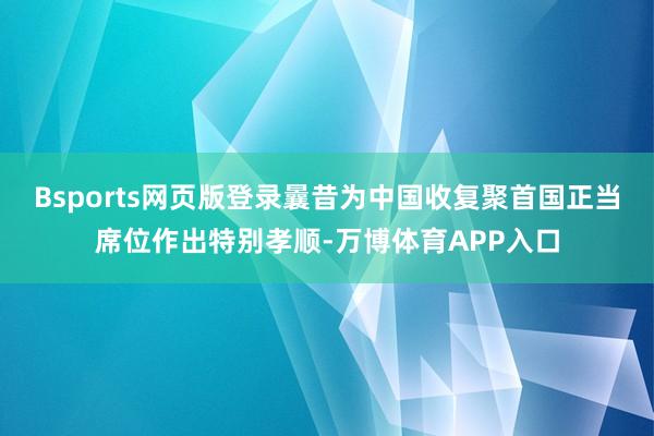 Bsports网页版登录曩昔为中国收复聚首国正当席位作出特别孝顺-万博体育APP入口