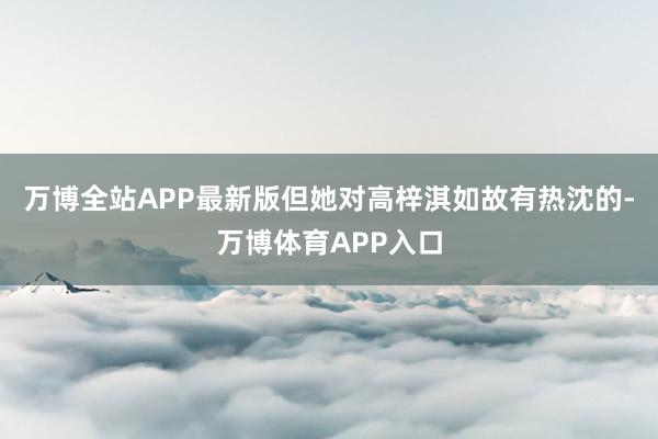 万博全站APP最新版但她对高梓淇如故有热沈的-万博体育APP入口