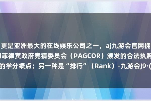 更是亚洲最大的在线娱乐公司之一，aj九游会官网拥有欧洲马耳他（MGA）和菲律宾政府竞猜委员会（PAGCOR）颁发的合法执照。即在校的学分绩点；另一种是“排行”（Rank）-九游会J9·(china)官方网站-真人游戏第一品牌