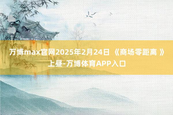 万博max官网2025年2月24日 《商场零距离 》上昼-万博体育APP入口